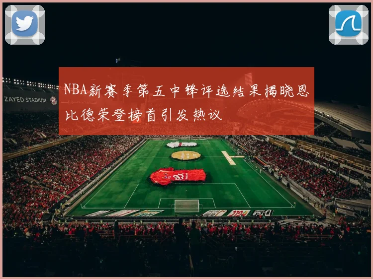 NBA新赛季第五中锋评选结果揭晓恩比德荣登榜首引发热议