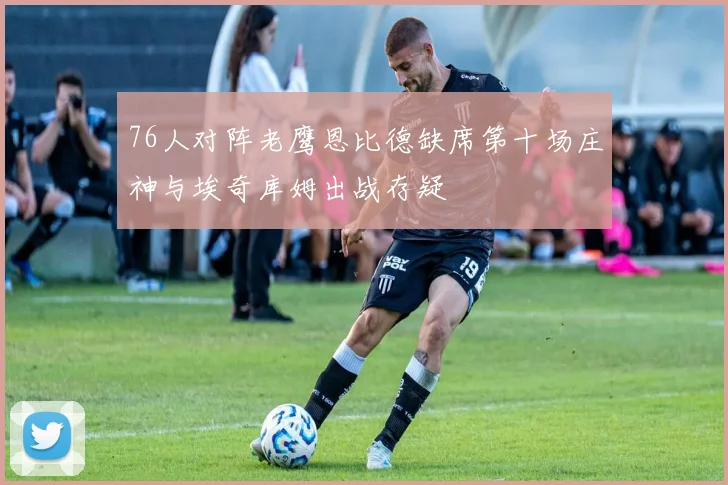 76人对阵老鹰恩比德缺席第十场庄神与埃奇库姆出战存疑