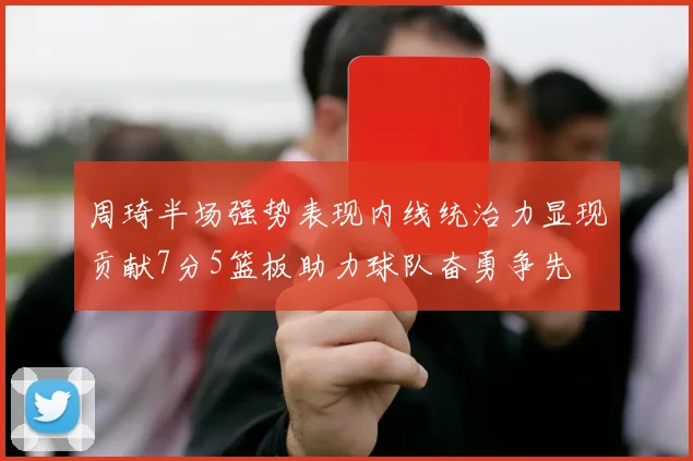 周琦半场强势表现内线统治力显现贡献7分5篮板助力球队奋勇争先