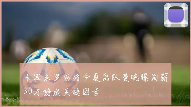 卡塞米罗或将今夏离队曼晚曝周薪30万镑成关键因素