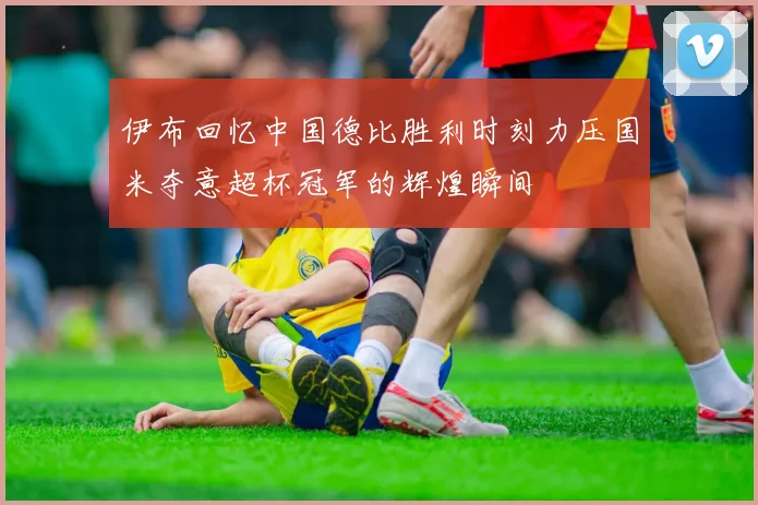 伊布回忆中国德比胜利时刻力压国米夺意超杯冠军的辉煌瞬间