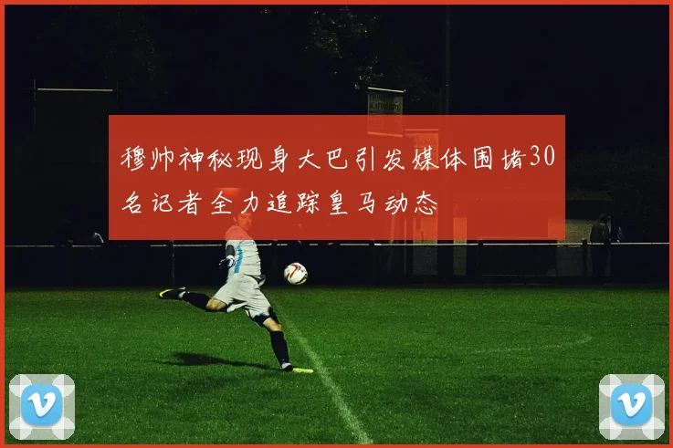 穆帅神秘现身大巴引发媒体围堵30名记者全力追踪皇马动态