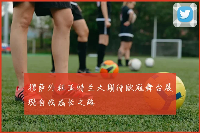 穆萨外租亚特兰大期待欧冠舞台展现自我成长之路