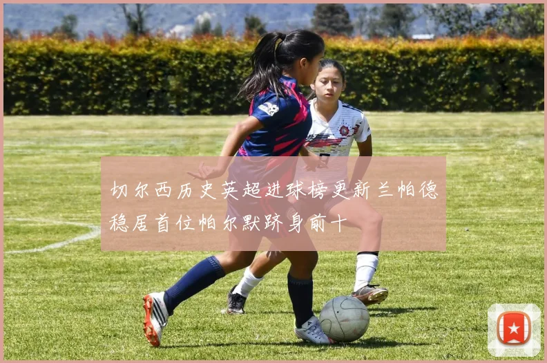 切尔西历史英超进球榜更新兰帕德稳居首位帕尔默跻身前十