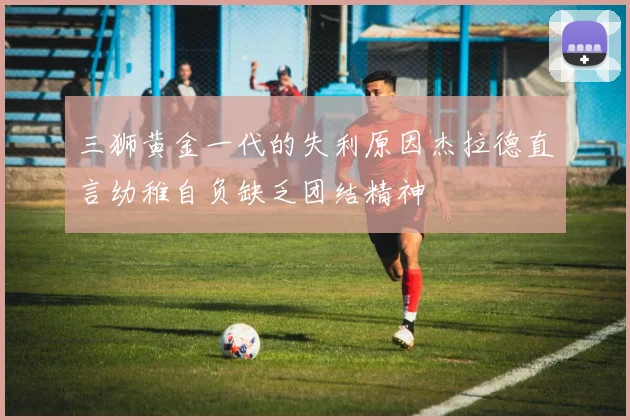 三狮黄金一代的失利原因杰拉德直言幼稚自负缺乏团结精神