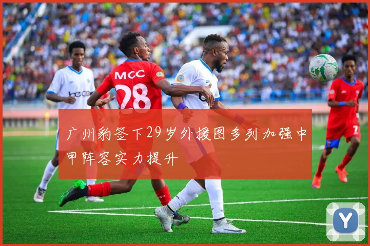 广州豹签下29岁外援图多列加强中甲阵容实力提升