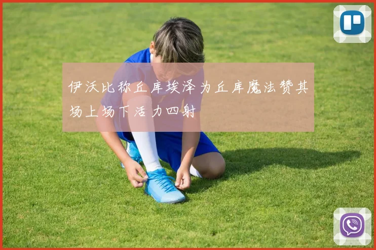 伊沃比称丘库埃泽为丘库魔法赞其场上场下活力四射