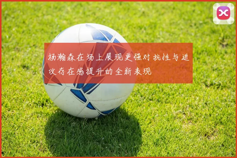 杨瀚森在场上展现更强对抗性与进攻存在感提升的全新表现