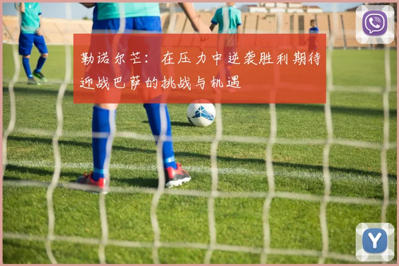 勒诺尔芒：在压力中逆袭胜利期待迎战巴萨的挑战与机遇