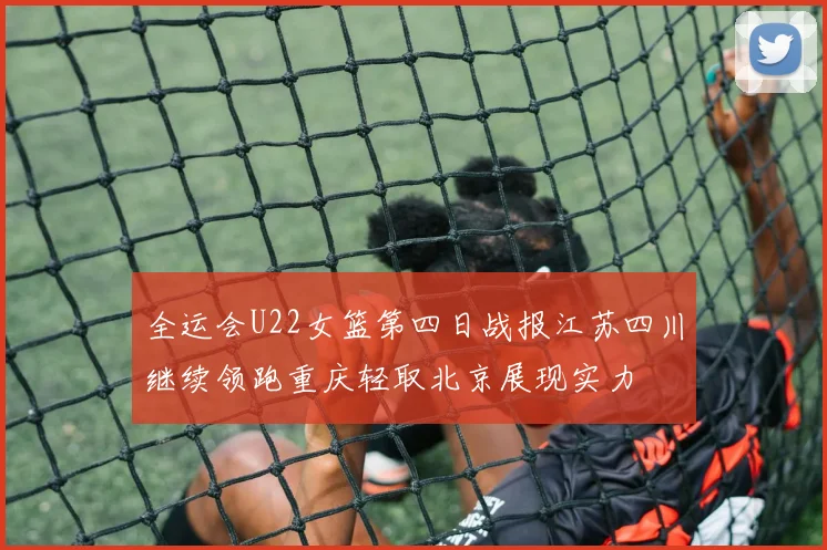 全运会U22女篮第四日战报江苏四川继续领跑重庆轻取北京展现实力