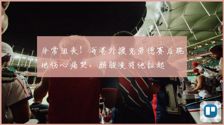 非常沮丧！海港外援克劳德赛后跪地伤心痛哭，颜骏凌将他拉起