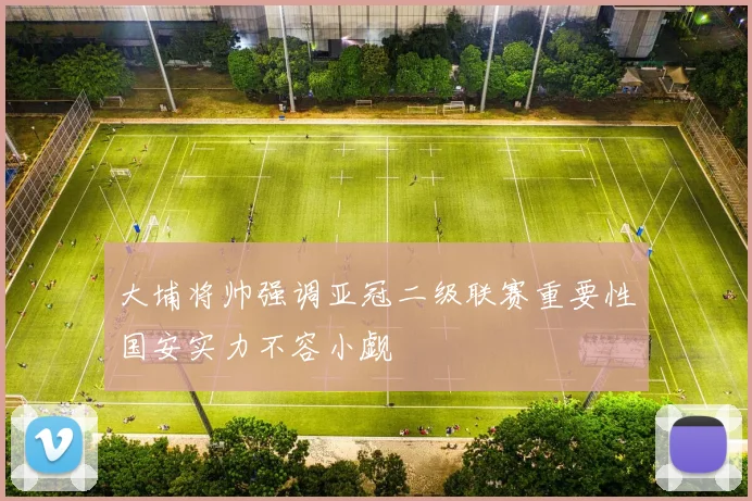 大埔将帅强调亚冠二级联赛重要性国安实力不容小觑
