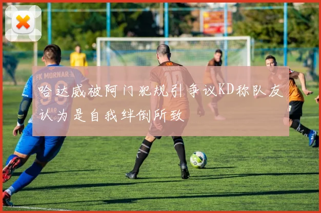 哈达威被阿门犯规引争议KD称队友认为是自我绊倒所致