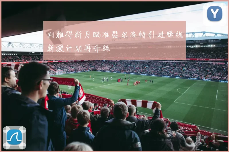 利雅得新月瞄准瑟尔洛特引进锋线新援计划再升级