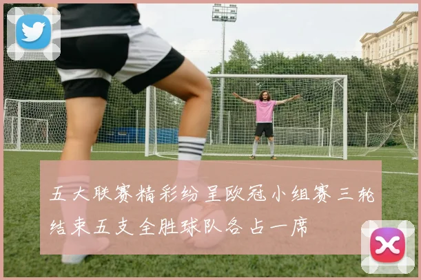 五大联赛精彩纷呈欧冠小组赛三轮结束五支全胜球队各占一席