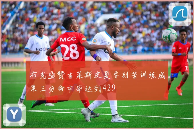 布克盛赞吉莱斯皮夏季刻苦训练成果三分命中率达到429
