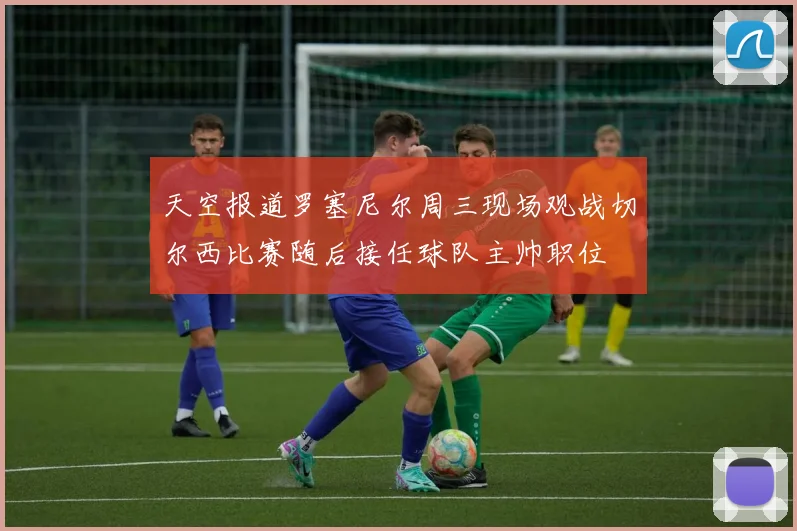 天空报道罗塞尼尔周三现场观战切尔西比赛随后接任球队主帅职位