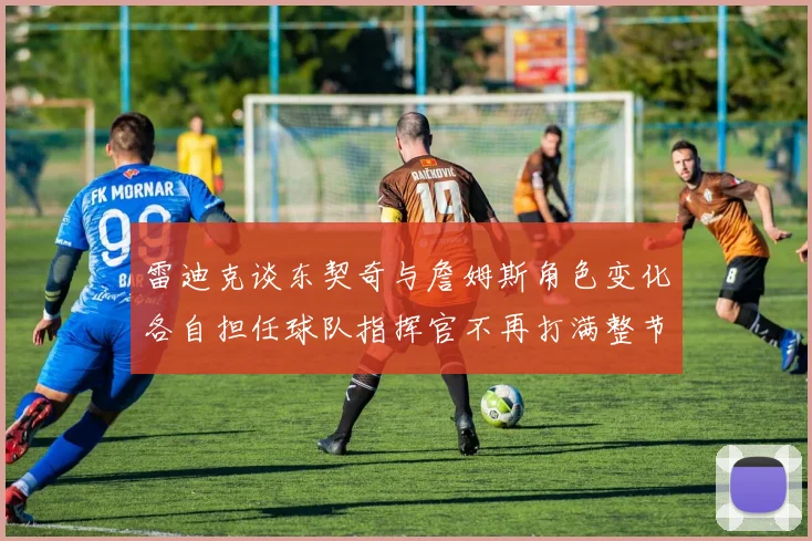 雷迪克谈东契奇与詹姆斯角色变化各自担任球队指挥官不再打满整节