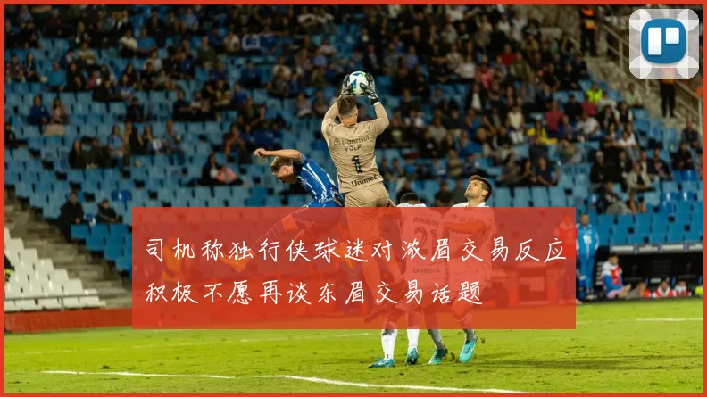 司机称独行侠球迷对浓眉交易反应积极不愿再谈东眉交易话题
