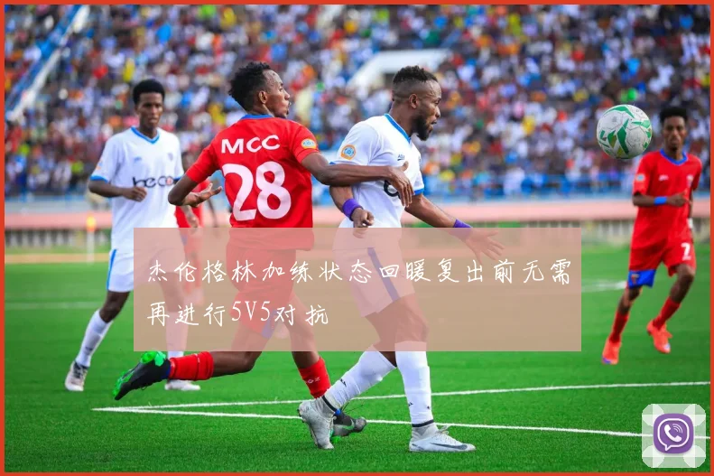 杰伦格林加练状态回暖复出前无需再进行5V5对抗