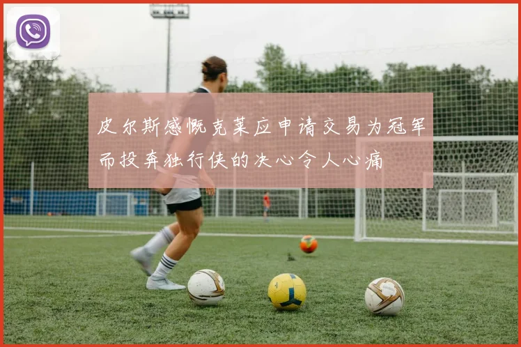 皮尔斯感慨克莱应申请交易为冠军而投奔独行侠的决心令人心痛