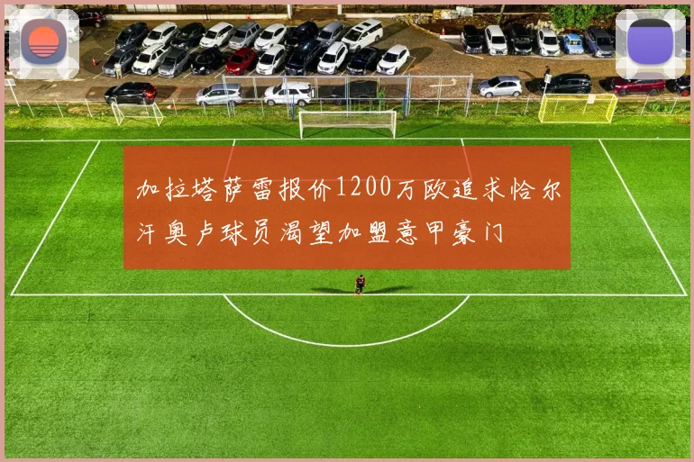 加拉塔萨雷报价1200万欧追求恰尔汗奥卢球员渴望加盟意甲豪门