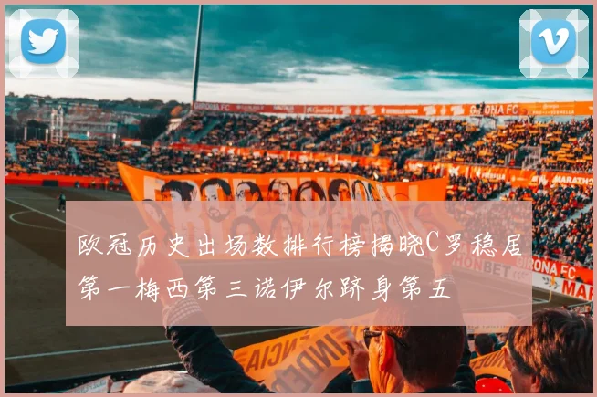 欧冠历史出场数排行榜揭晓C罗稳居第一梅西第三诺伊尔跻身第五
