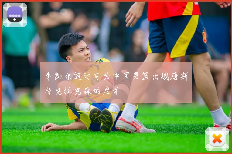 李凯尔随时可为中国男篮出战唐斯与克拉克森的启示