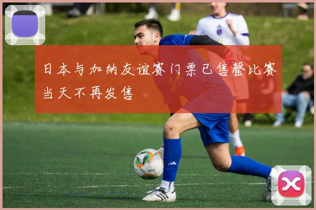 日本与加纳友谊赛门票已售罄比赛当天不再发售
