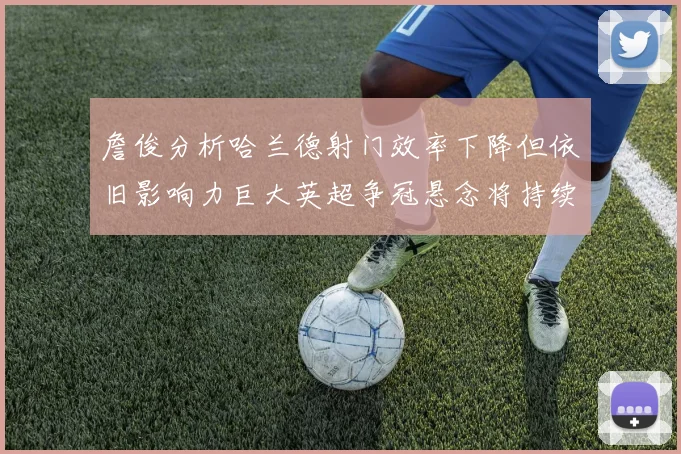 詹俊分析哈兰德射门效率下降但依旧影响力巨大英超争冠悬念将持续至五月