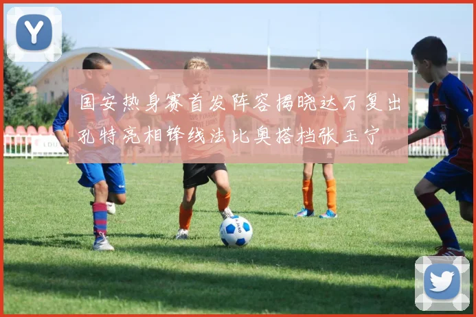 国安热身赛首发阵容揭晓达万复出孔特亮相锋线法比奥搭档张玉宁