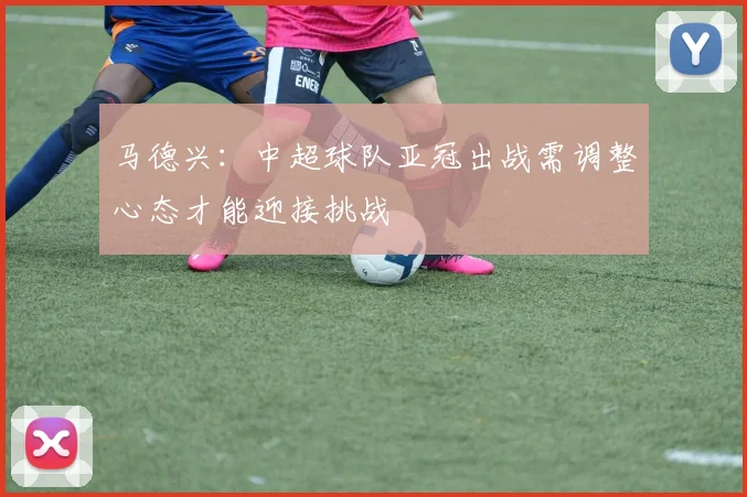 马德兴：中超球队亚冠出战需调整心态才能迎接挑战