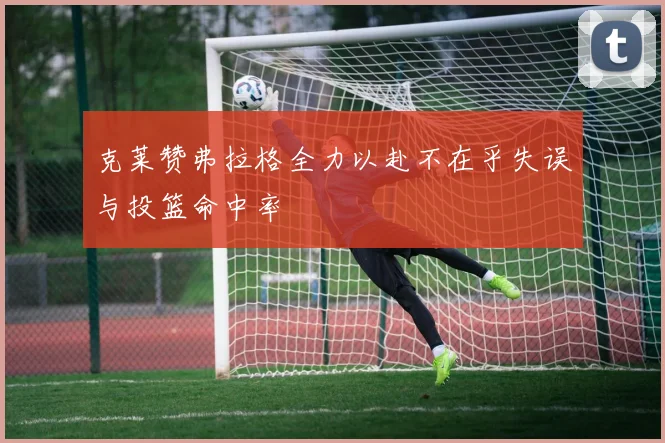 克莱赞弗拉格全力以赴不在乎失误与投篮命中率